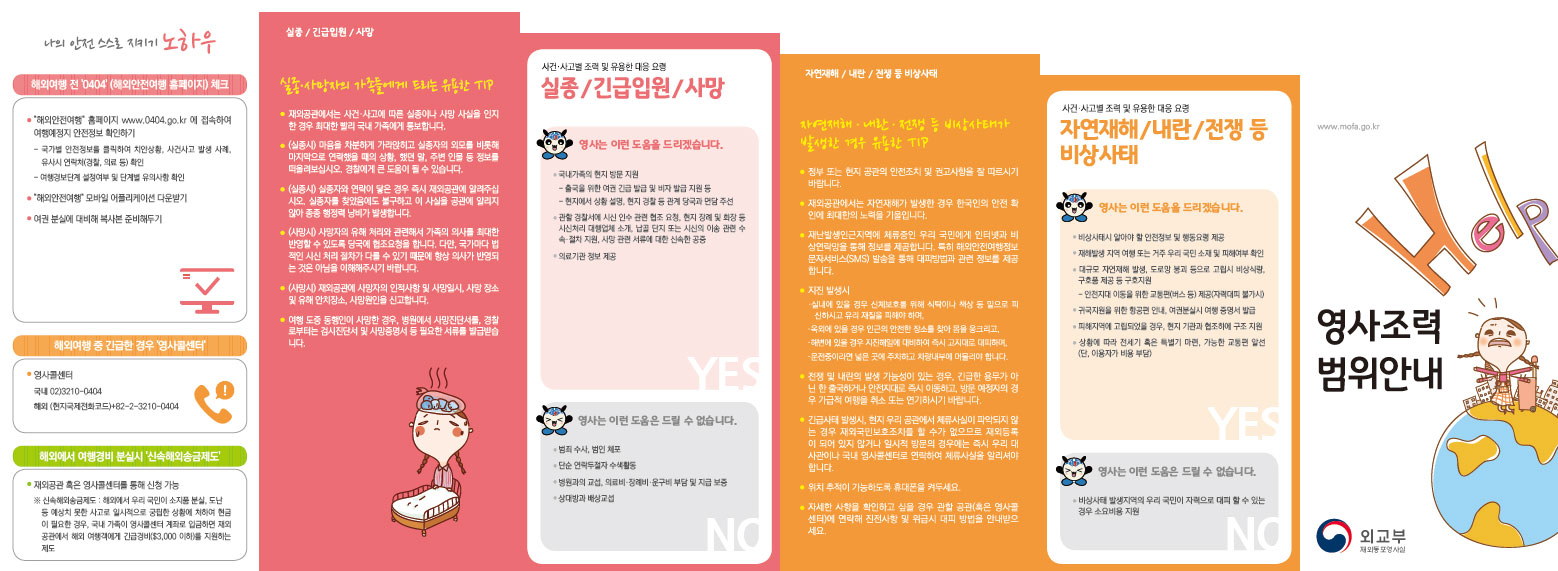나의 안전 스스로 지키기 노하우 ·해외여행 전 '0404' (해외안전여행 홈페이지) 체크 ·해외여행 중 긴급한 경우 '영사콜센터' ·해외에서 여행경비 분실시 '신속해외송금제도'  실종 / 긴급입원 / 사망 실종·사망자의 가족들에게 드리는 유용한 Tip  자연재해 / 내란 / 전쟁 등 비상사태 자연재해·내란·전쟁 등 비상사태가 발생한 경우 유용한 Tip  사건·사고별 조력 및 유용한 대응 요령 자연재해 / 내란 / 전쟁 등 비상사태  - 영사는 이런 도움을 드리겠습니다.   - 영사는 이런 도움은 드릴 수 없습니다.  영사조력범위안내